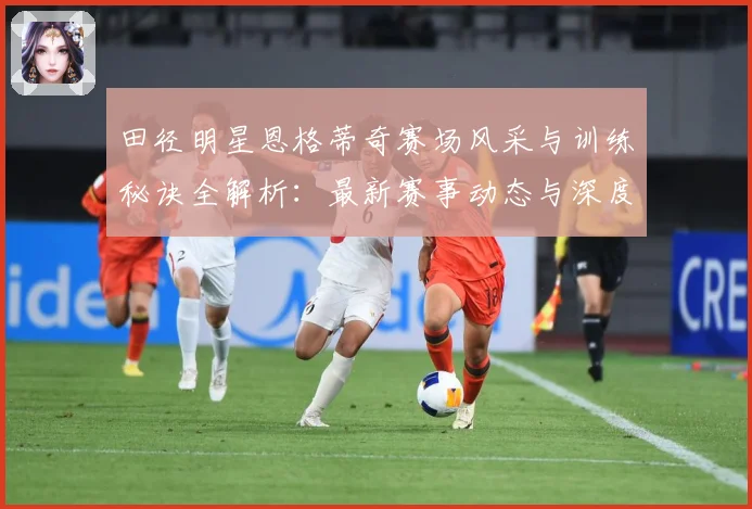 田径明星恩格蒂奇赛场风采与训练秘诀全解析：最新赛事动态与深度分析
