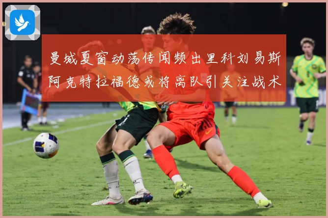 曼城夏窗动荡传闻频出里科刘易斯阿克特拉福德或将离队引关注战术观察：最新赛事动态与深度分析