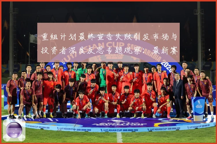 重组计划最终宣告失败引发市场与投资者深度反思专题观察：最新赛事动态与深度分析