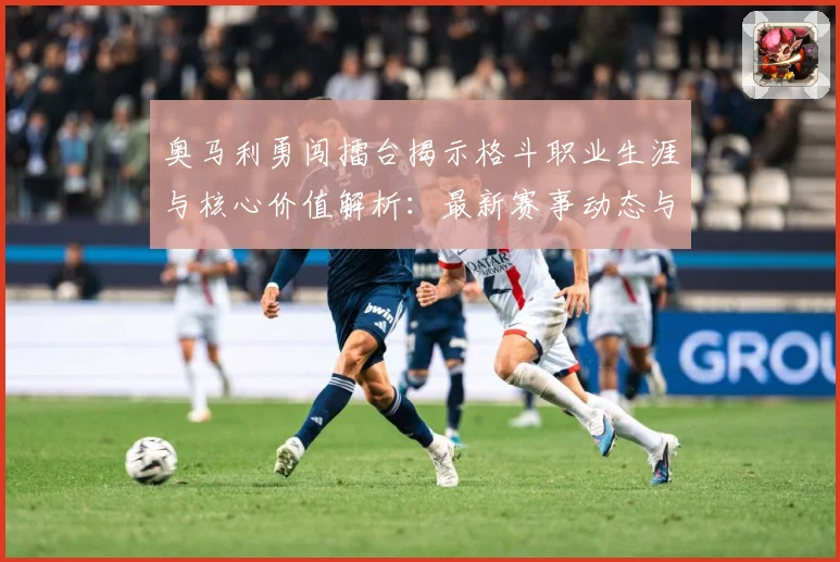 奥马利勇闯擂台揭示格斗职业生涯与核心价值解析：最新赛事动态与深度分析
