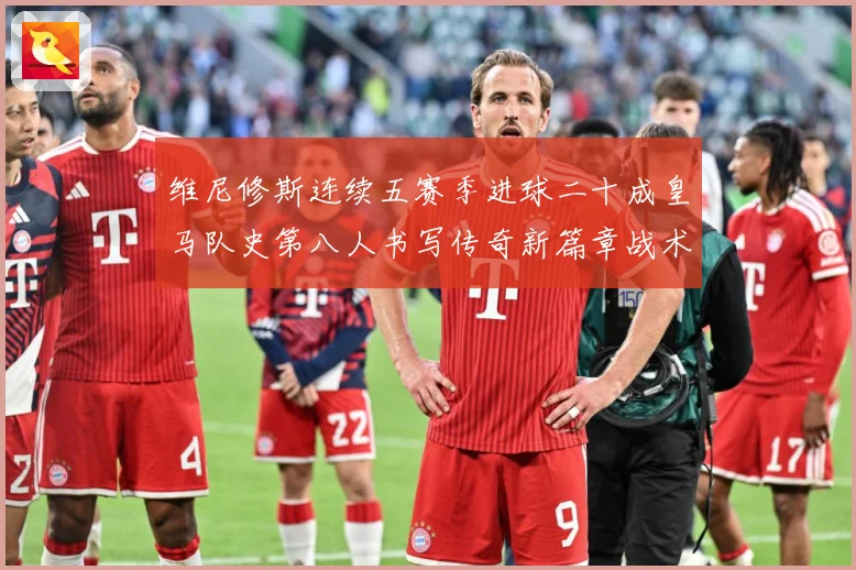 维尼修斯连续五赛季进球二十成皇马队史第八人书写传奇新篇章战术观察：最新赛事动态与深度分析