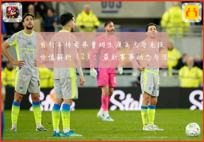 自行车传奇弗鲁姆生涯高光与竞技价值解析（2）：最新赛事动态与深度分析