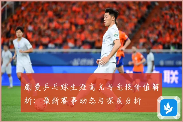 蒯曼乒乓球生涯高光与竞技价值解析：最新赛事动态与深度分析