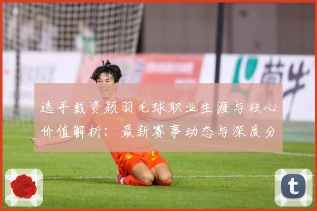 选手戴资颖羽毛球职业生涯与核心价值解析：最新赛事动态与深度分析
