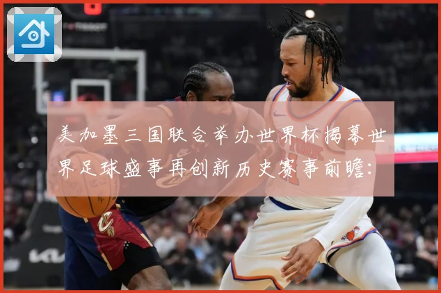 美加墨三国联合举办世界杯揭幕世界足球盛事再创新历史赛事前瞻：最新赛事动态与深度分析