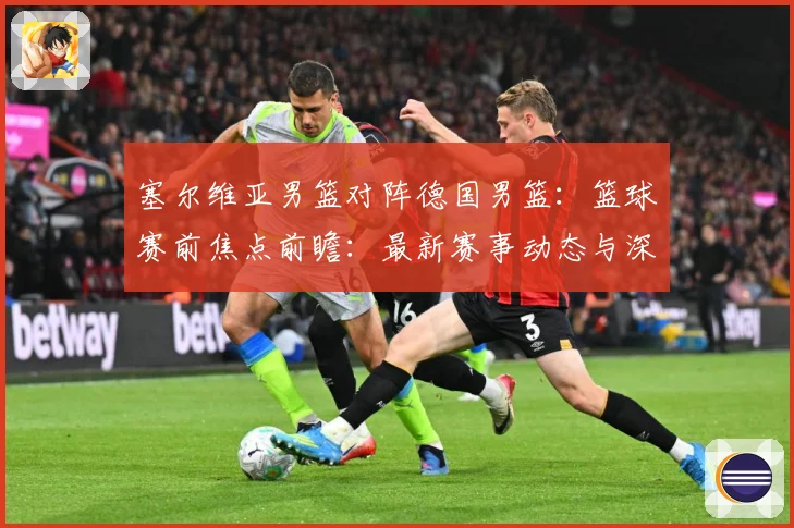 塞尔维亚男篮对阵德国男篮：篮球赛前焦点前瞻：最新赛事动态与深度分析