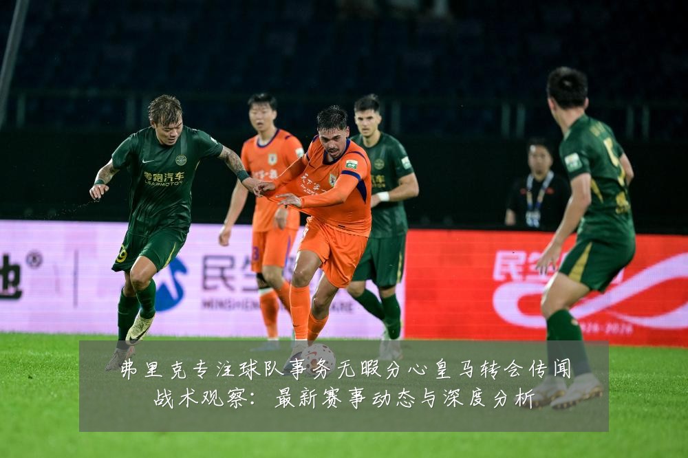 弗里克专注球队事务无暇分心皇马转会传闻战术观察：最新赛事动态与深度分析