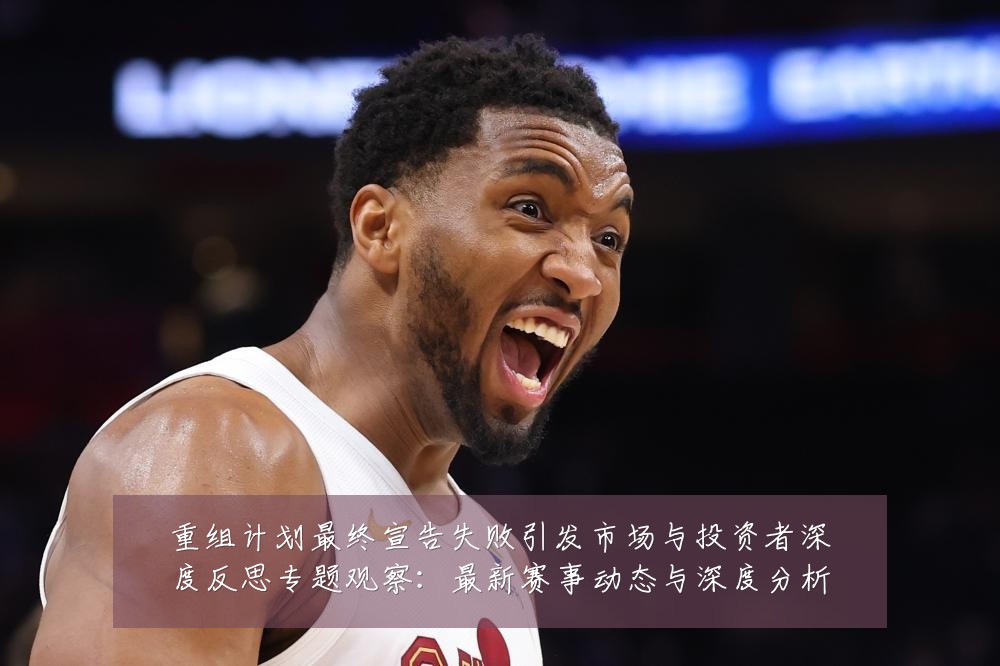 重组计划最终宣告失败引发市场与投资者深度反思专题观察：最新赛事动态与深度分析