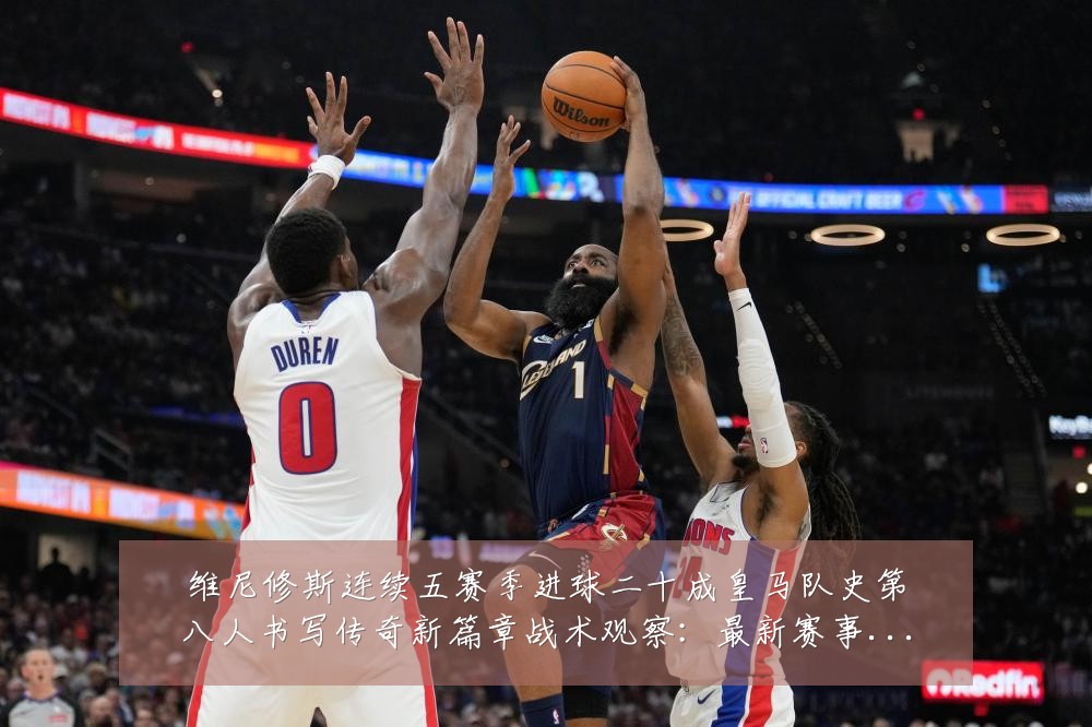 维尼修斯连续五赛季进球二十成皇马队史第八人书写传奇新篇章战术观察：最新赛事动态与深度分析