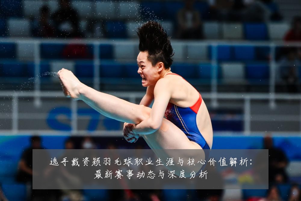 选手戴资颖羽毛球职业生涯与核心价值解析：最新赛事动态与深度分析