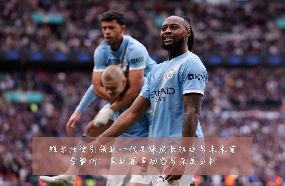 维尔托德引领新一代足球成长轨迹与未来前景解析:最新赛事动态与深度分析
